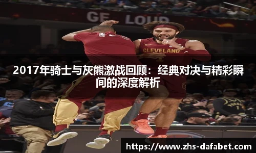 2017年骑士与灰熊激战回顾：经典对决与精彩瞬间的深度解析